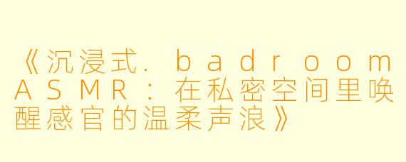 《沉浸式.badroomASMR：在私密空间里唤醒感官的温柔声浪》