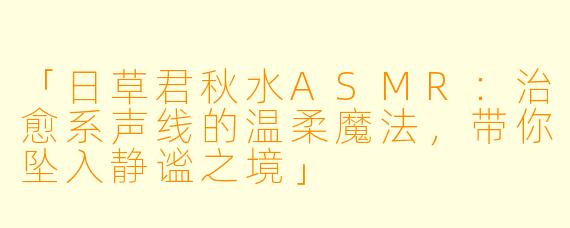 「日草君秋水ASMR：治愈系声线的温柔魔法，带你坠入静谧之境」