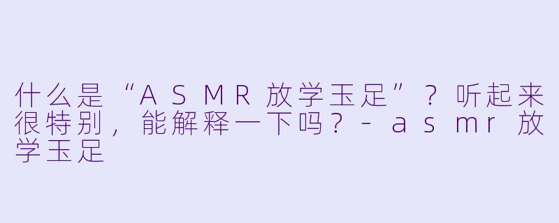 什么是“ASMR放学玉足”?听起来很特别,能解释一下吗?