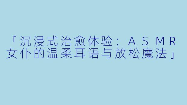 「沉浸式治愈体验:ASMR女仆的温柔耳语与放松魔法」