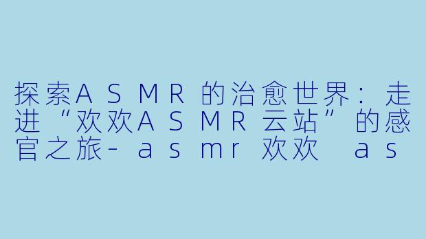 探索ASMR的治愈世界：走进“欢欢ASMR云站”的感官之旅-asmr欢欢 asmr云站