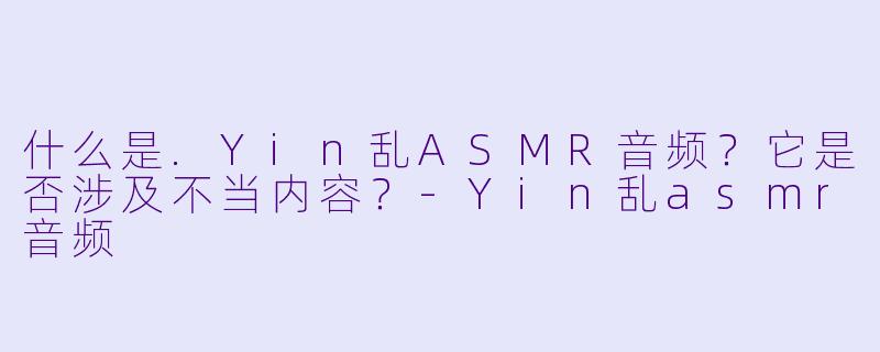 什么是.Yin乱ASMR音频？它是否涉及不当内容？