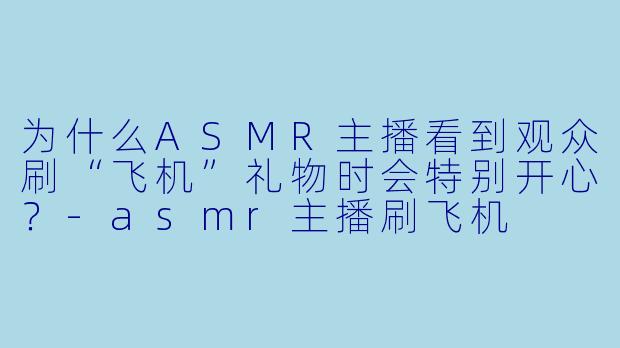 为什么ASMR主播看到观众刷“飞机”礼物时会特别开心？-asmr主播刷飞机