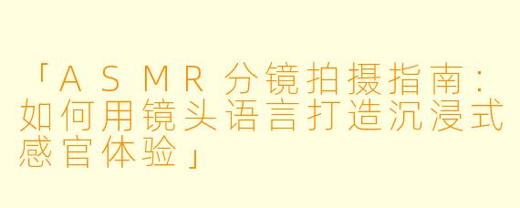 「ASMR分镜拍摄指南：如何用镜头语言打造沉浸式感官体验」