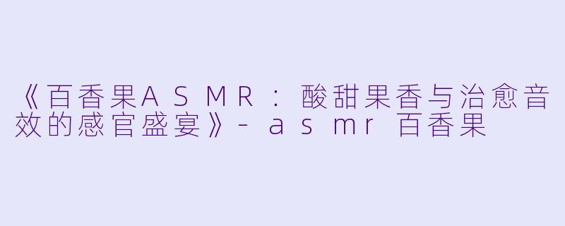 《百香果ASMR：酸甜果香与治愈音效的感官盛宴》-asmr百香果