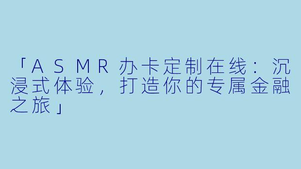 「ASMR办卡定制在线：沉浸式体验，打造你的专属金融之旅」