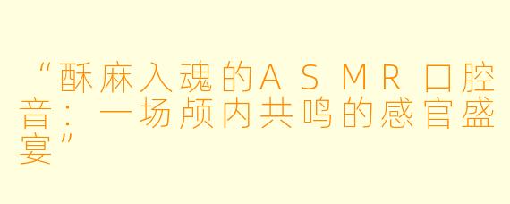 “酥麻入魂的ASMR口腔音：一场颅内共鸣的感官盛宴”