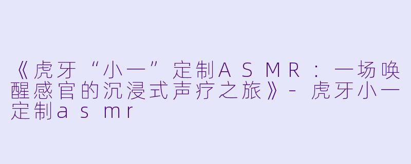 《虎牙“小一”定制ASMR：一场唤醒感官的沉浸式声疗之旅》-虎牙小一定制asmr