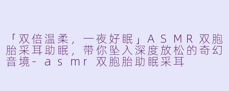 「双倍温柔，一夜好眠」ASMR双胞胎采耳助眠，带你坠入深度放松的奇幻音境-asmr双胞胎助眠采耳