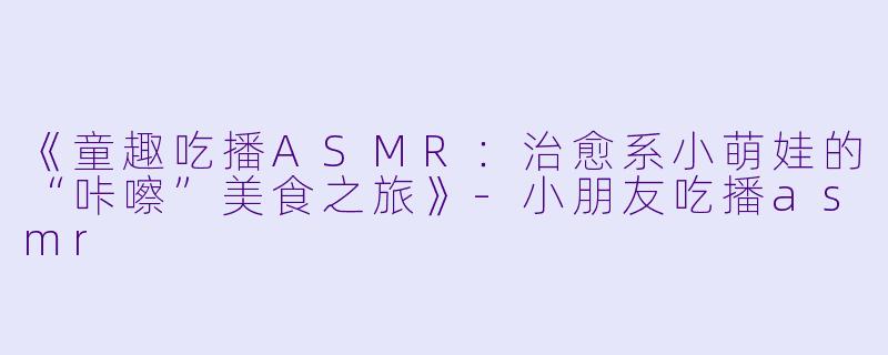 《童趣吃播ASMR：治愈系小萌娃的“咔嚓”美食之旅》-小朋友吃播asmr