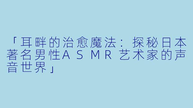 「耳畔的治愈魔法：探秘日本著名男性ASMR艺术家的声音世界」