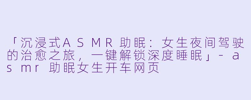 「沉浸式ASMR助眠:女生夜间驾驶的治愈之旅,一键解锁深度睡眠」