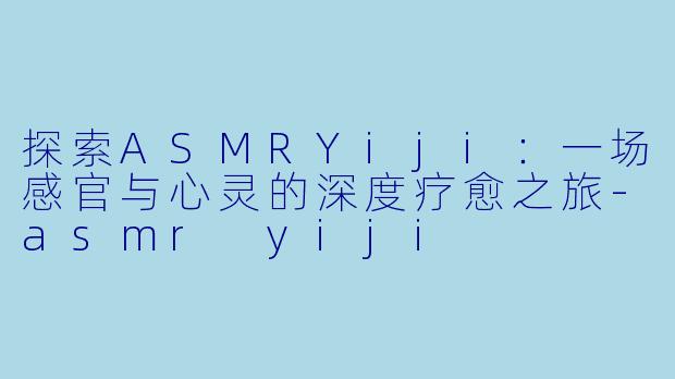 探索ASMRYiji：一场感官与心灵的深度疗愈之旅-asmr yiji