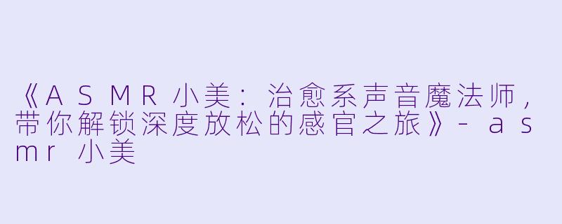 《ASMR小美：治愈系声音魔法师，带你解锁深度放松的感官之旅》-asmr小美