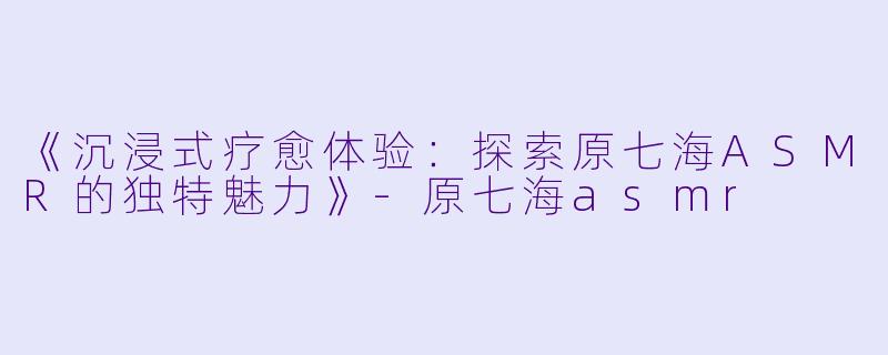 《沉浸式疗愈体验：探索原七海ASMR的独特魅力》-原七海asmr