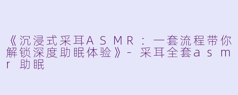 《沉浸式采耳ASMR：一套流程带你解锁深度助眠体验》-采耳全套asmr助眠