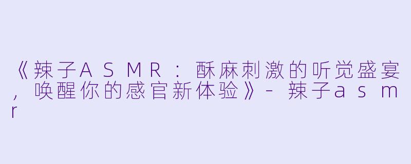 《辣子ASMR：酥麻刺激的听觉盛宴，唤醒你的感官新体验》-辣子asmr