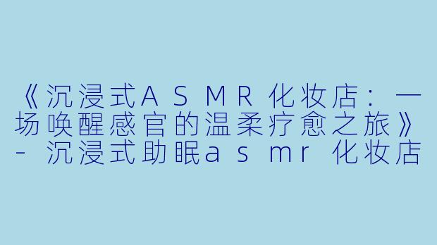 《沉浸式ASMR化妆店：一场唤醒感官的温柔疗愈之旅》-沉浸式助眠asmr化妆店