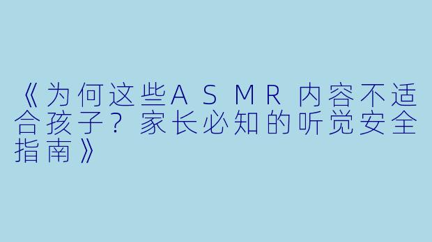 《为何这些ASMR内容不适合孩子？家长必知的听觉安全指南》