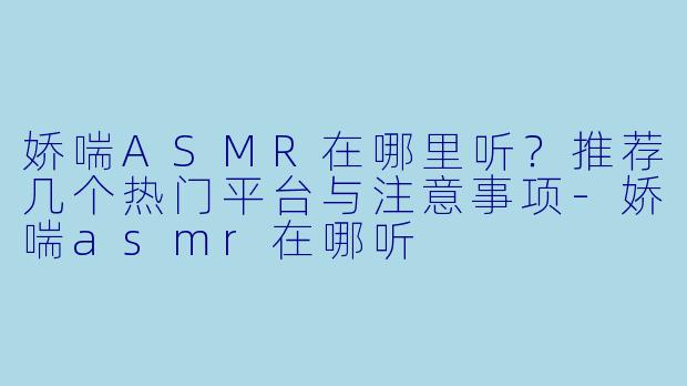 娇喘ASMR在哪里听？推荐几个热门平台与注意事项-娇喘asmr在哪听
