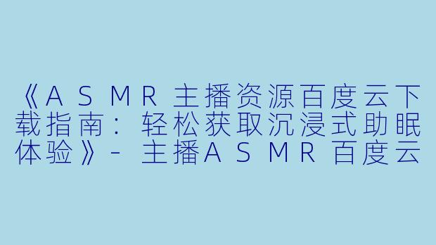 《ASMR主播资源百度云下载指南：轻松获取沉浸式助眠体验》-主播ASMR百度云下载