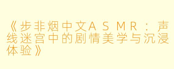 《步非烟中文ASMR：声线迷宫中的剧情美学与沉浸体验》