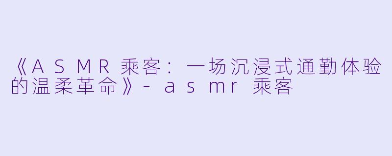 《ASMR乘客:一场沉浸式通勤体验的温柔革命》