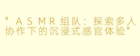 "ASMR组队:探索多人协作下的沉浸式感官体验"