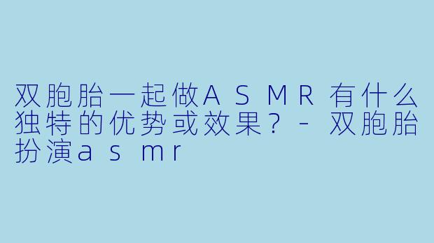 双胞胎一起做ASMR有什么独特的优势或效果？-双胞胎扮演asmr
