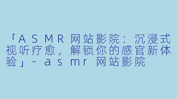 「ASMR网站影院:沉浸式视听疗愈,解锁你的感官新体验」