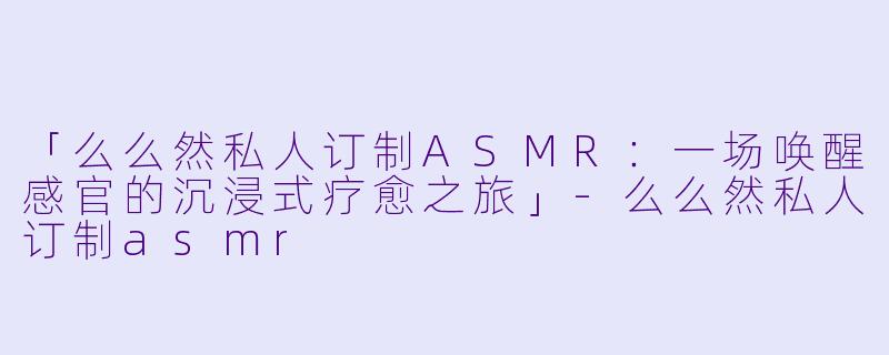 「么么然私人订制ASMR：一场唤醒感官的沉浸式疗愈之旅」-么么然私人订制asmr