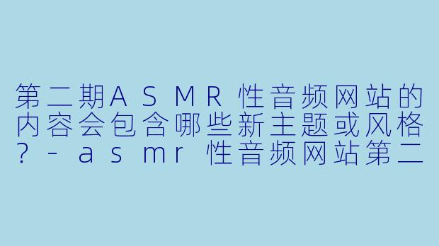 第二期ASMR性音频网站的内容会包含哪些新主题或风格?