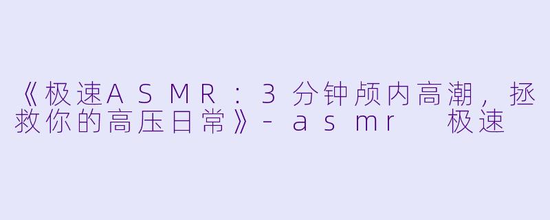 《极速ASMR：3分钟颅内高潮，拯救你的高压日常》-asmr 极速