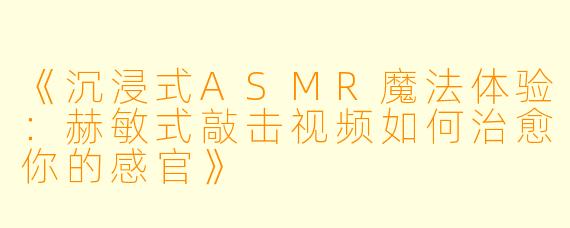 《沉浸式ASMR魔法体验：赫敏式敲击视频如何治愈你的感官》
