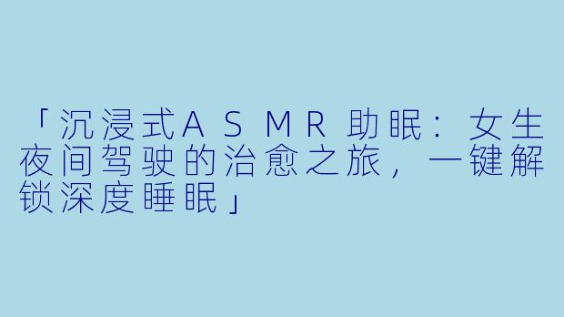 「沉浸式ASMR助眠：女生夜间驾驶的治愈之旅，一键解锁深度睡眠」