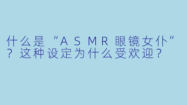 什么是“ASMR眼镜女仆”？这种设定为什么受欢迎？