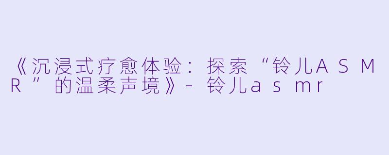《沉浸式疗愈体验：探索“铃儿ASMR”的温柔声境》-铃儿asmr