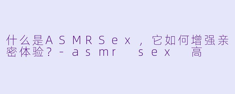 什么是ASMRSex，它如何增强亲密体验？-asmr sex 高