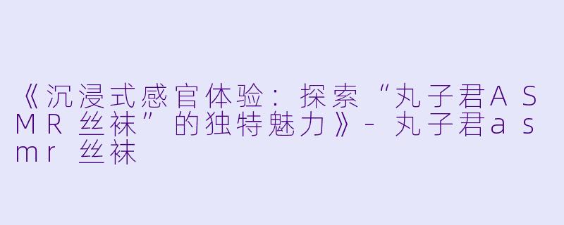 《沉浸式感官体验:探索“丸子君ASMR丝袜”的独特魅力》