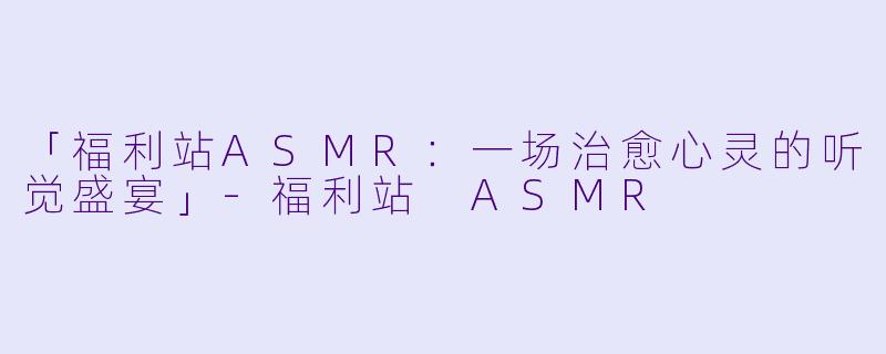 「福利站ASMR:一场治愈心灵的听觉盛宴」