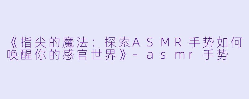 《指尖的魔法:探索ASMR手势如何唤醒你的感官世界》