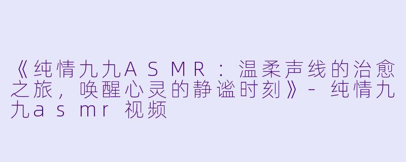 《纯情九九ASMR：温柔声线的治愈之旅，唤醒心灵的静谧时刻》-纯情九九asmr视频