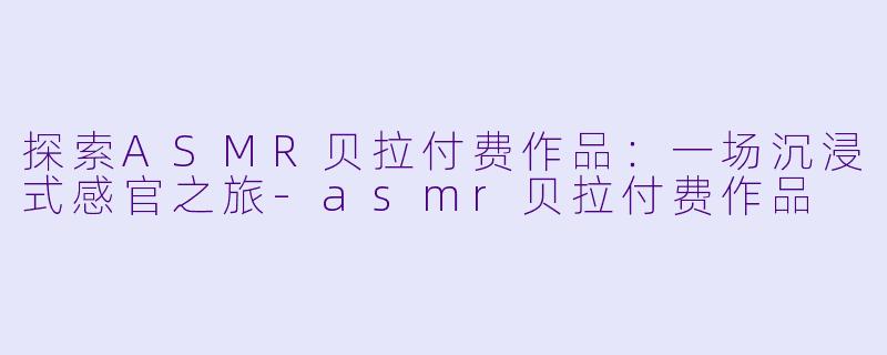 探索ASMR贝拉付费作品：一场沉浸式感官之旅-asmr贝拉付费作品