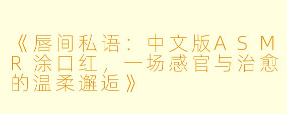 《唇间私语:中文版ASMR涂口红,一场感官与治愈的温柔邂逅》