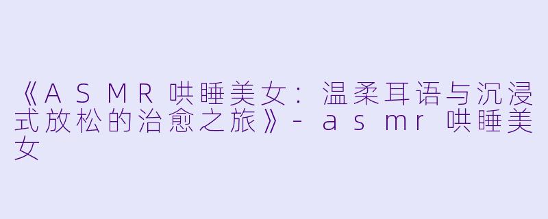 《ASMR哄睡美女：温柔耳语与沉浸式放松的治愈之旅》-asmr哄睡美女