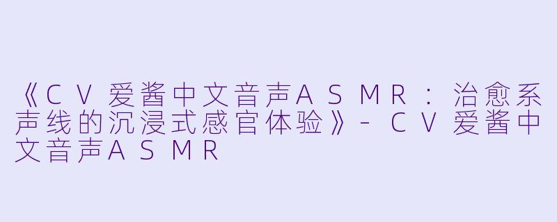 《CV爱酱中文音声ASMR：治愈系声线的沉浸式感官体验》-CV爱酱中文音声ASMR