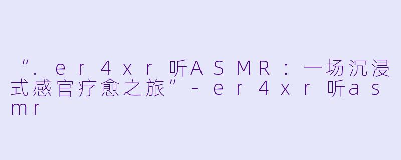 “.er4xr听ASMR：一场沉浸式感官疗愈之旅”-er4xr听asmr
