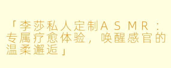 「李莎私人定制ASMR:专属疗愈体验,唤醒感官的温柔邂逅」