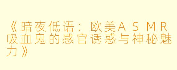 《暗夜低语:欧美ASMR吸血鬼的感官诱惑与神秘魅力》