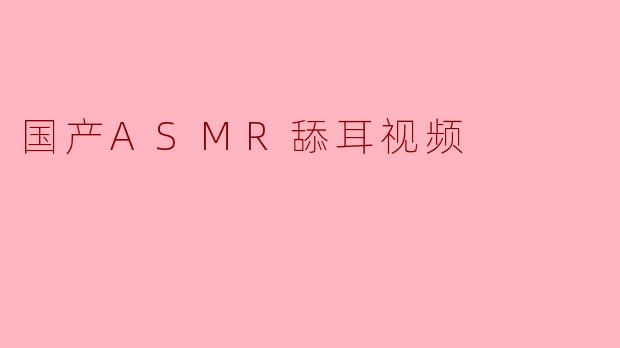 国产ASMR舔耳视频是什么?有什么特点?